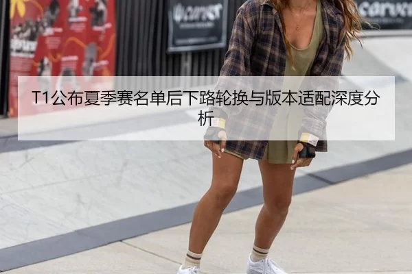 T1公布夏季赛名单后下路轮换与版本适配深度分析